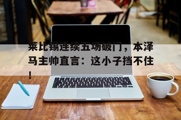 莱比锡连续五场破门，本泽马主帅直言：这小子挡不住！